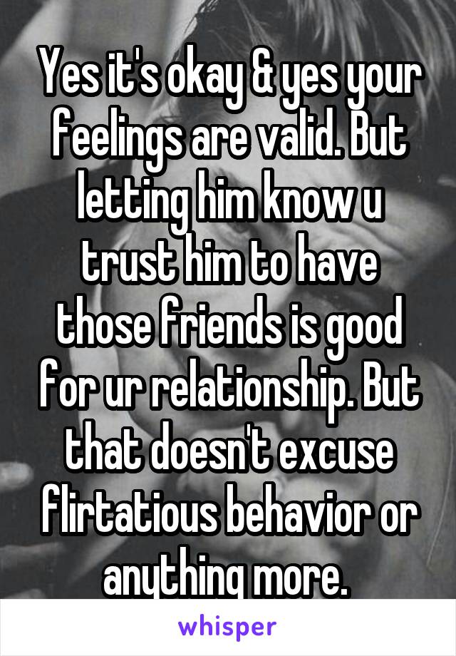 Yes it's okay & yes your feelings are valid. But letting him know u trust him to have those friends is good for ur relationship. But that doesn't excuse flirtatious behavior or anything more. 