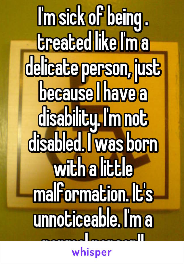I'm sick of being . treated like I'm a delicate person, just because I have a disability. I'm not disabled. I was born with a little malformation. It's unnoticeable. I'm a normal person!!