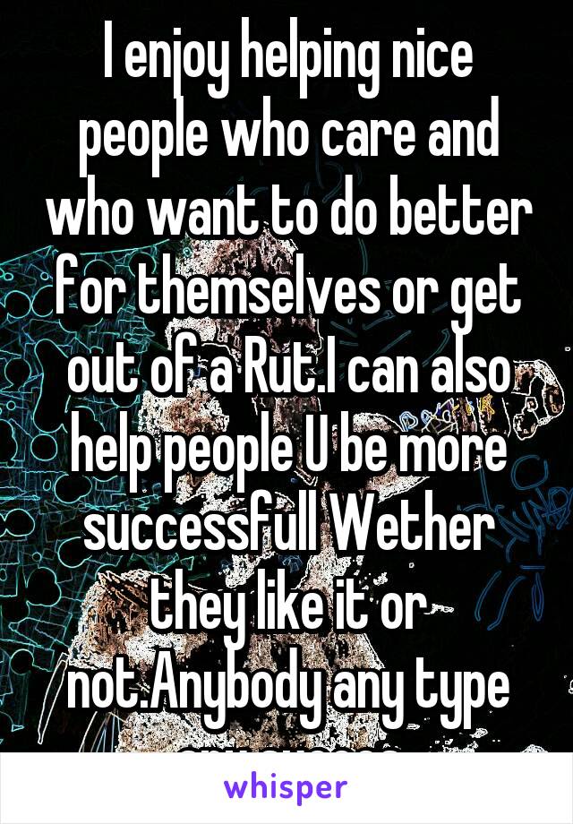 I enjoy helping nice people who care and who want to do better for themselves or get out of a Rut.I can also help people U be more successfull Wether they like it or not.Anybody any type any succes