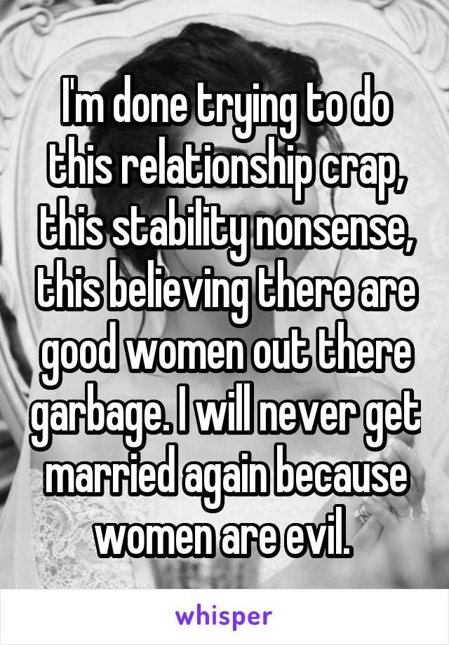 I'm done trying to do this relationship crap, this stability nonsense, this believing there are good women out there garbage. I will never get married again because women are evil. 