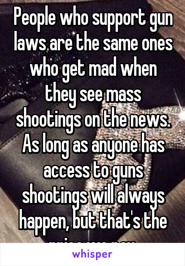 People who support gun laws are the same ones who get mad when they see mass shootings on the news. As long as anyone has access to guns shootings will always happen, but that's the price we pay.