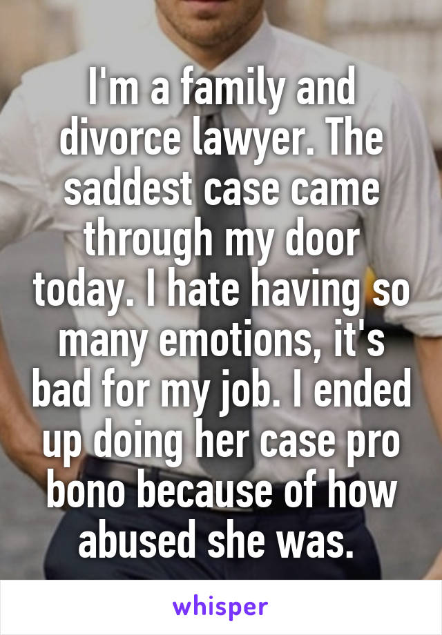 I'm a family and divorce lawyer. The saddest case came through my door today. I hate having so many emotions, it's bad for my job. I ended up doing her case pro bono because of how abused she was. 