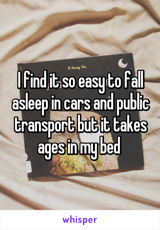 I find it so easy to fall asleep in cars and public transport but it takes ages in my bed 