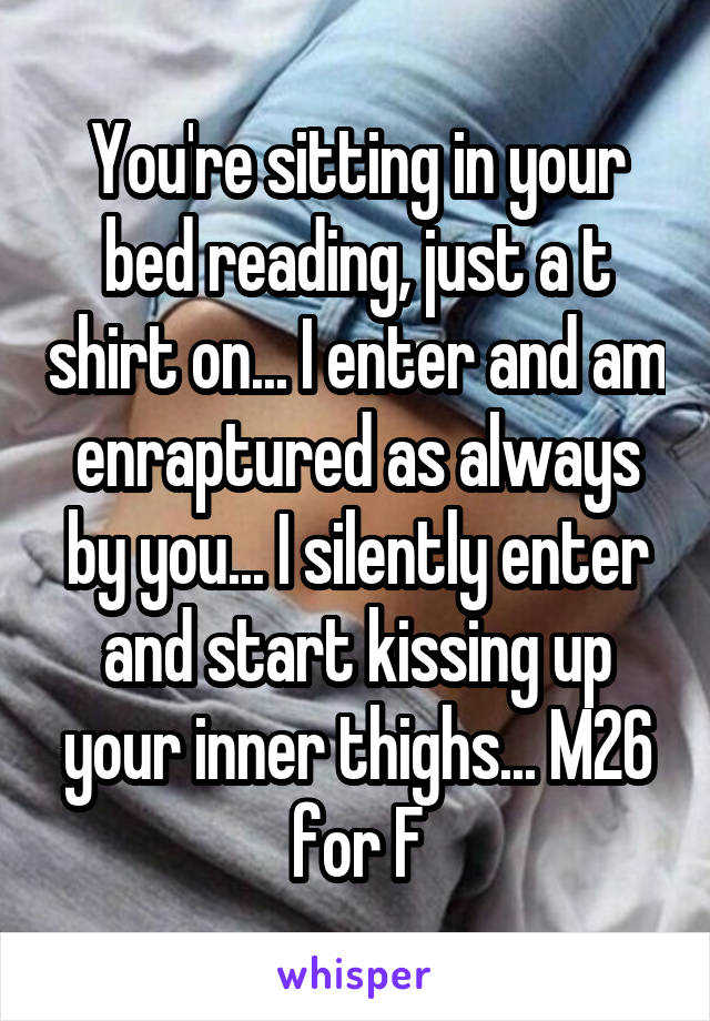 You're sitting in your bed reading, just a t shirt on... I enter and am enraptured as always by you... I silently enter and start kissing up your inner thighs... M26 for F