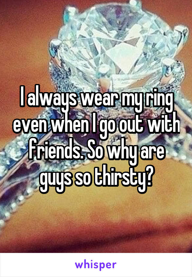 I always wear my ring even when I go out with friends. So why are guys so thirsty?