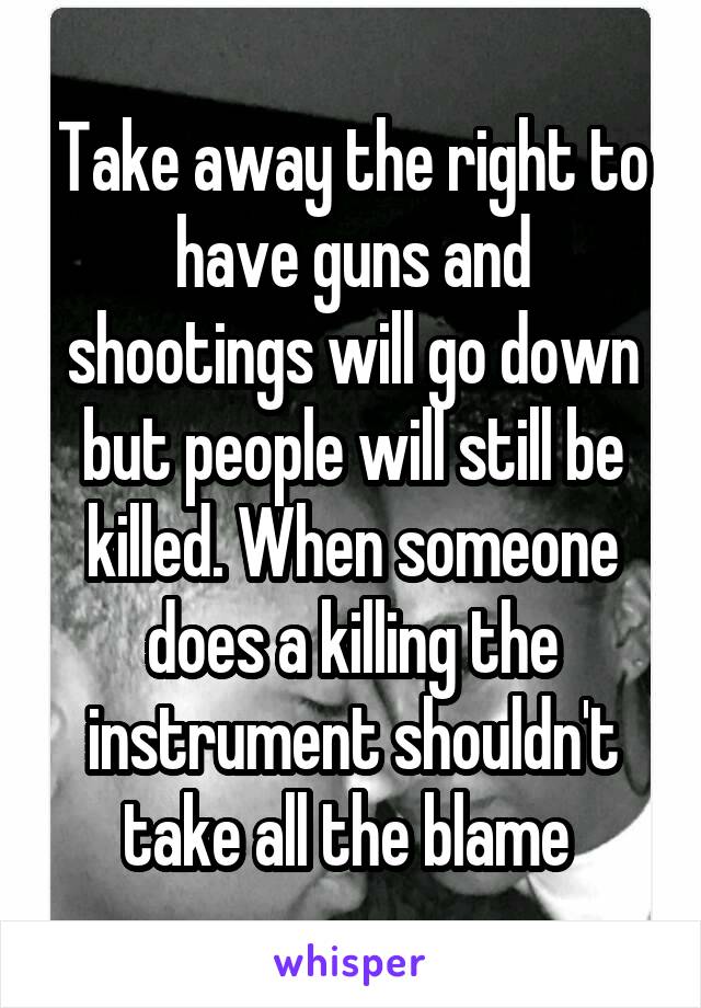 Take away the right to have guns and shootings will go down but people will still be killed. When someone does a killing the instrument shouldn't take all the blame 