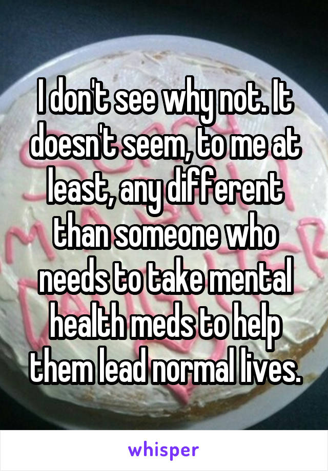 I don't see why not. It doesn't seem, to me at least, any different than someone who needs to take mental health meds to help them lead normal lives.