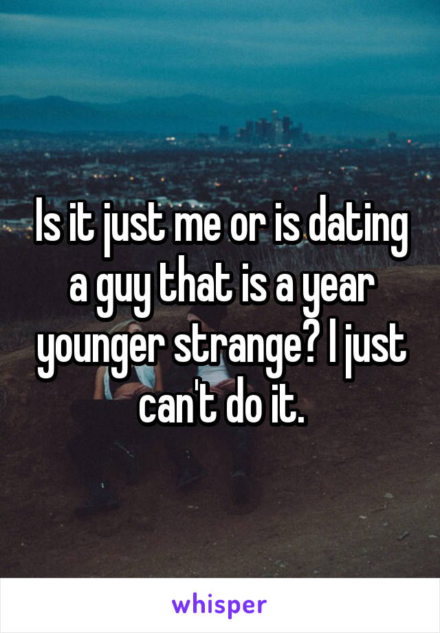 Is it just me or is dating a guy that is a year younger strange? I just can't do it.