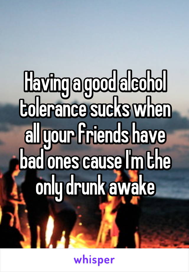 Having a good alcohol tolerance sucks when all your friends have bad ones cause I'm the only drunk awake