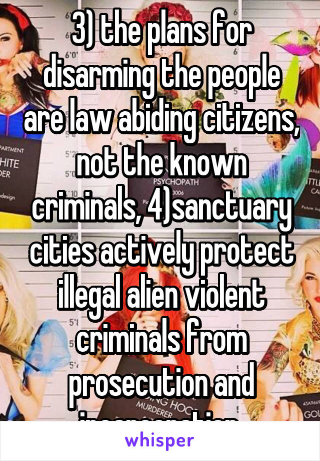 3) the plans for disarming the people are law abiding citizens, not the known criminals, 4)sanctuary cities actively protect illegal alien violent criminals from prosecution and incarceration 