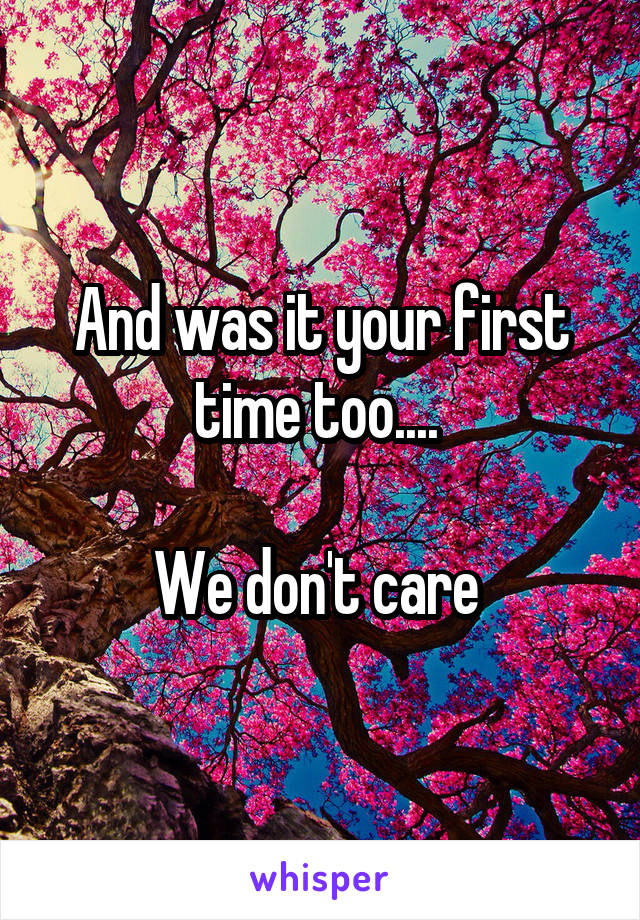 And was it your first time too.... 

We don't care 