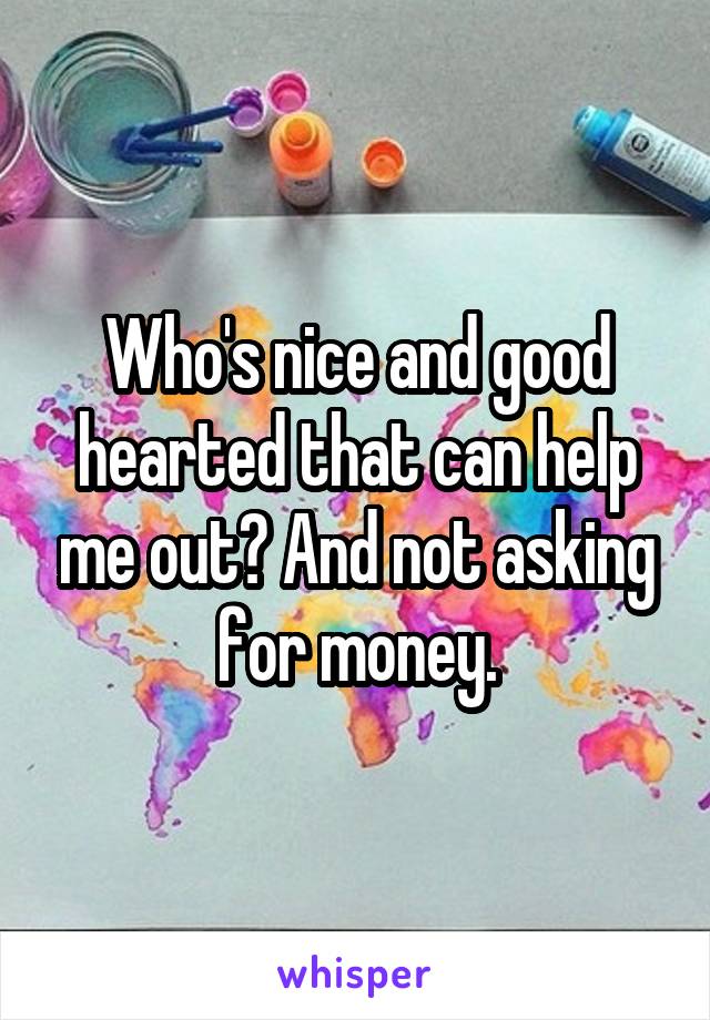 Who's nice and good hearted that can help me out? And not asking for money.