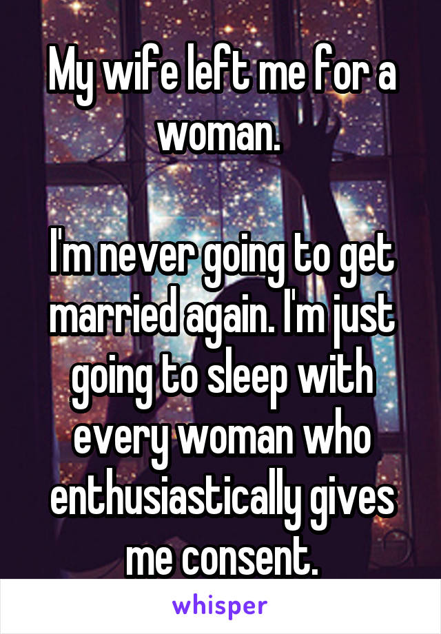 My wife left me for a woman. 

I'm never going to get married again. I'm just going to sleep with every woman who enthusiastically gives me consent.