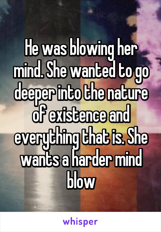 He was blowing her mind. She wanted to go deeper into the nature of existence and everything that is. She wants a harder mind blow