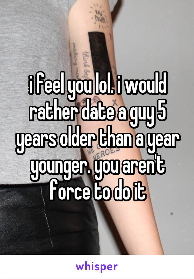 i feel you lol. i would rather date a guy 5 years older than a year younger. you aren't force to do it