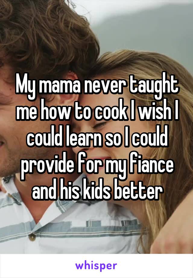 My mama never taught me how to cook I wish I could learn so I could provide for my fiance and his kids better