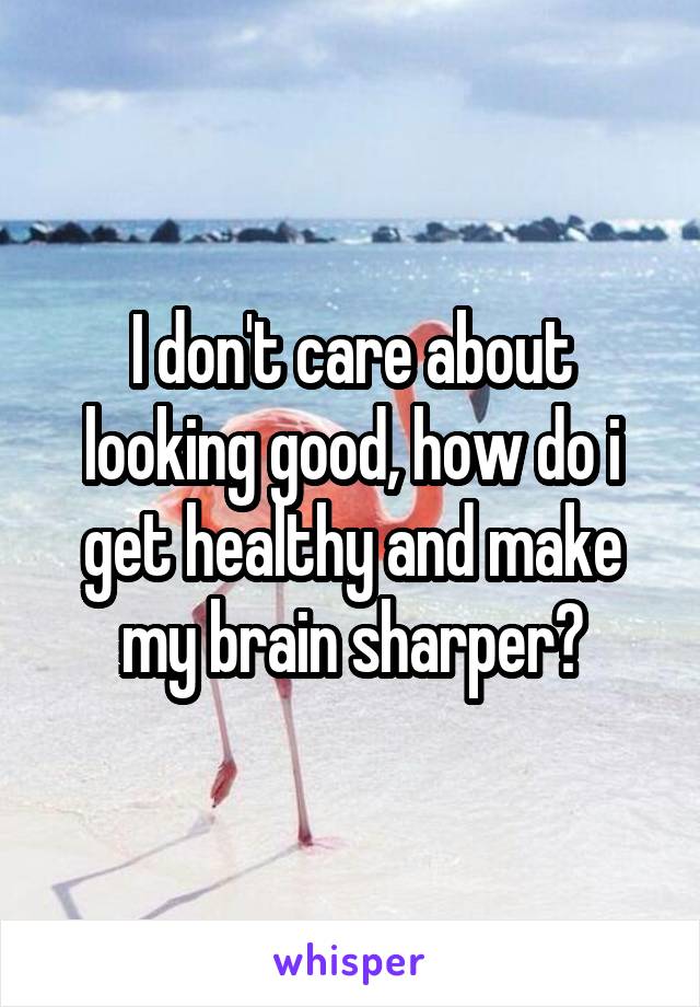 I don't care about looking good, how do i get healthy and make my brain sharper?
