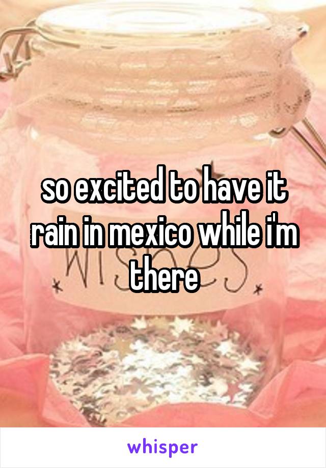 so excited to have it rain in mexico while i'm there