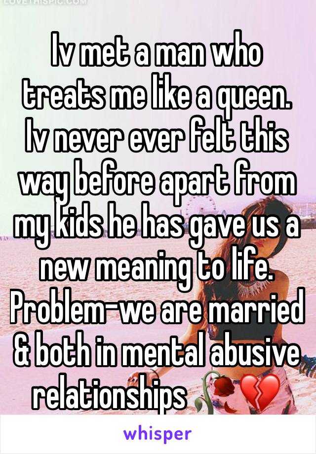 Iv met a man who treats me like a queen. Iv never ever felt this way before apart from my kids he has gave us a new meaning to life. Problem-we are married & both in mental abusive relationships 🥀💔