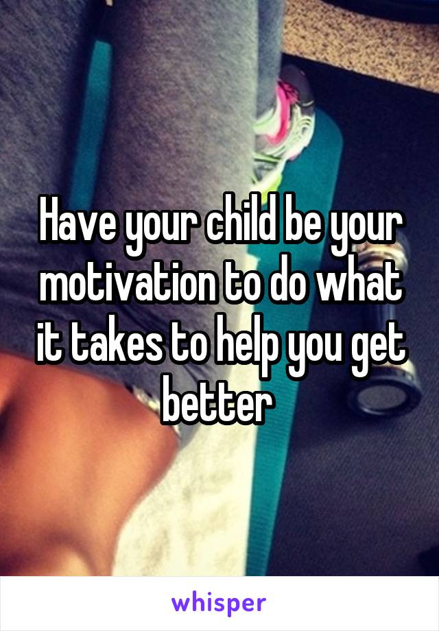 Have your child be your motivation to do what it takes to help you get better 