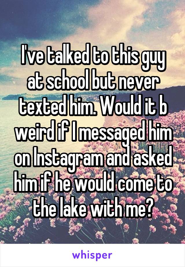 I've talked to this guy at school but never texted him. Would it b weird if I messaged him on Instagram and asked him if he would come to the lake with me?