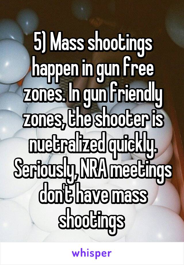 5) Mass shootings happen in gun free zones. In gun friendly zones, the shooter is nuetralized quickly. Seriously, NRA meetings don't have mass shootings 