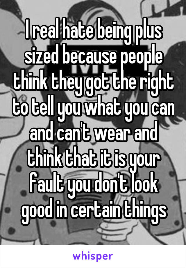 I real hate being plus sized because people think they got the right to tell you what you can and can't wear and think that it is your fault you don't look good in certain things
