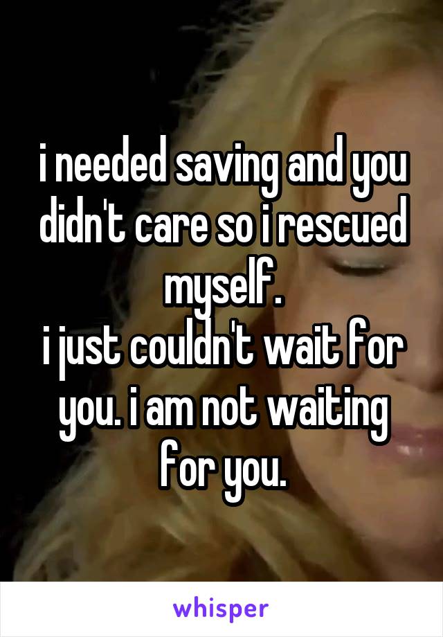 i needed saving and you didn't care so i rescued myself.
i just couldn't wait for you. i am not waiting for you.