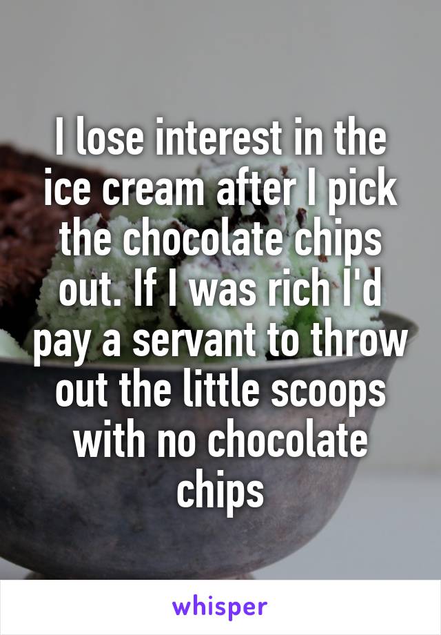 I lose interest in the ice cream after I pick the chocolate chips out. If I was rich I'd pay a servant to throw out the little scoops with no chocolate chips