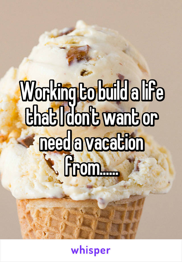Working to build a life that I don't want or need a vacation from......
