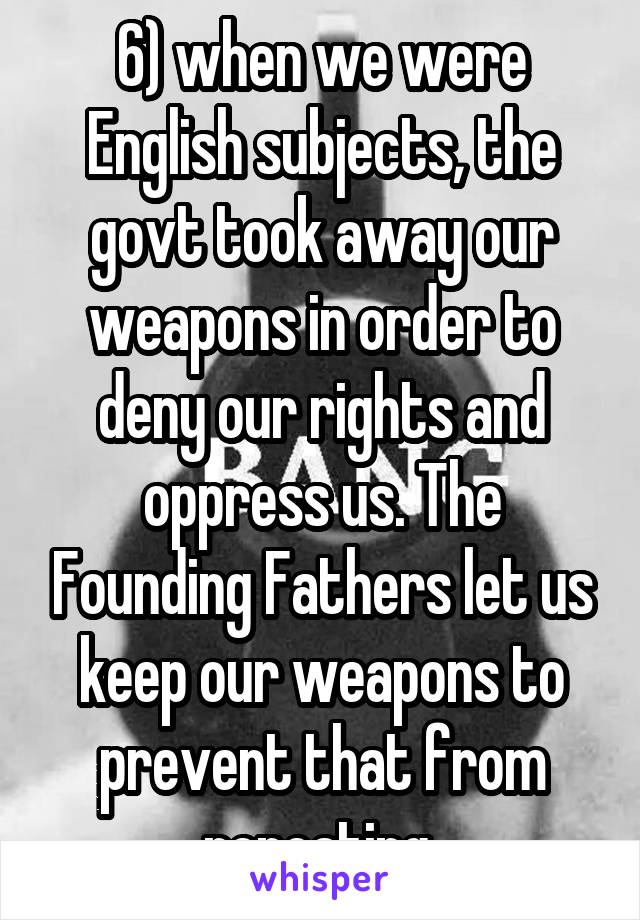 6) when we were English subjects, the govt took away our weapons in order to deny our rights and oppress us. The Founding Fathers let us keep our weapons to prevent that from repeating 