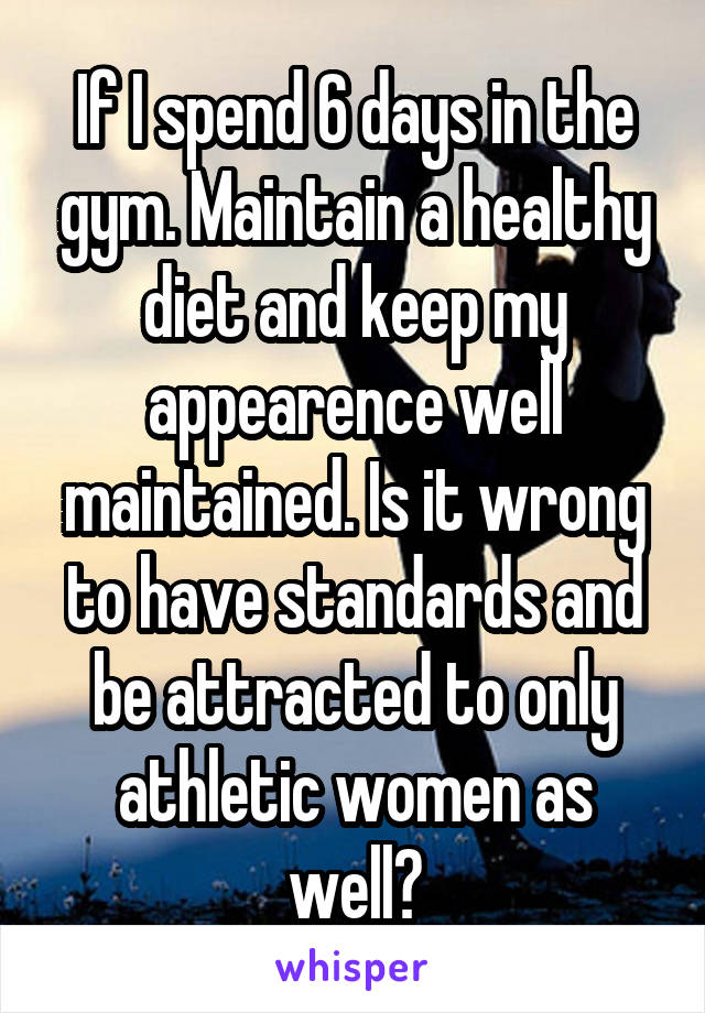 If I spend 6 days in the gym. Maintain a healthy diet and keep my appearence well maintained. Is it wrong to have standards and be attracted to only athletic women as well?