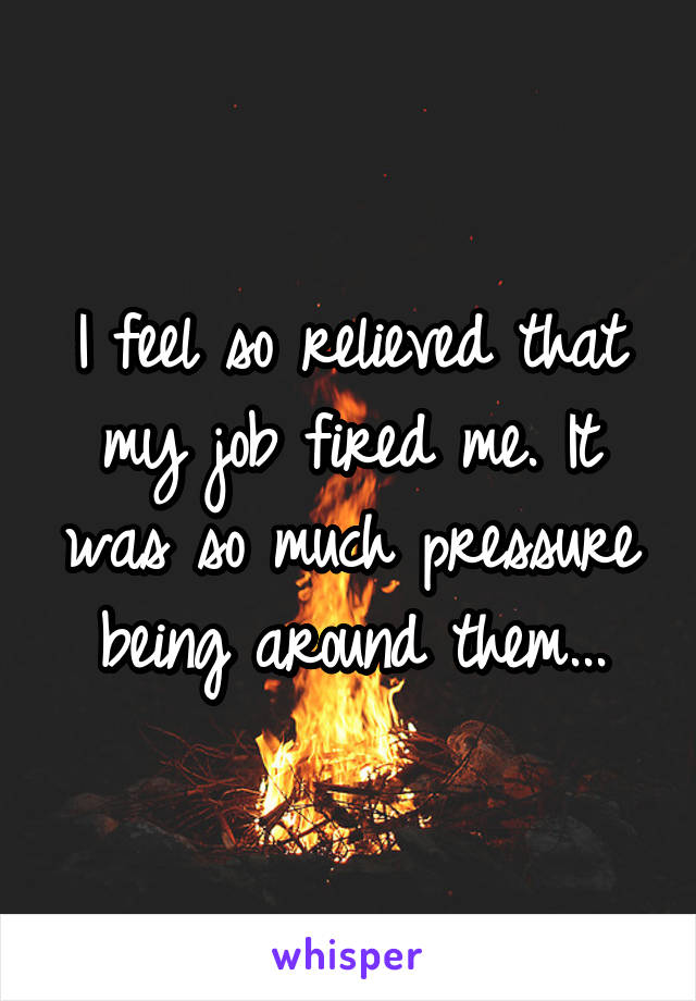 I feel so relieved that my job fired me. It was so much pressure being around them...