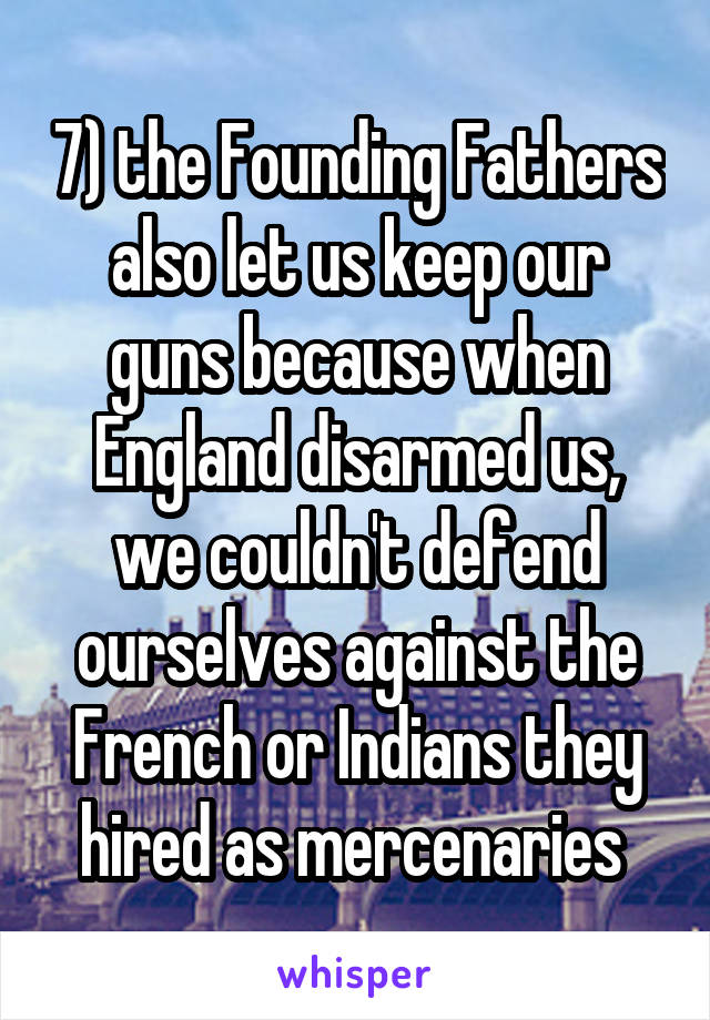 7) the Founding Fathers also let us keep our guns because when England disarmed us, we couldn't defend ourselves against the French or Indians they hired as mercenaries 