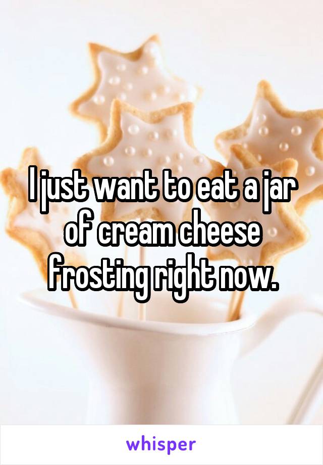 I just want to eat a jar of cream cheese frosting right now.