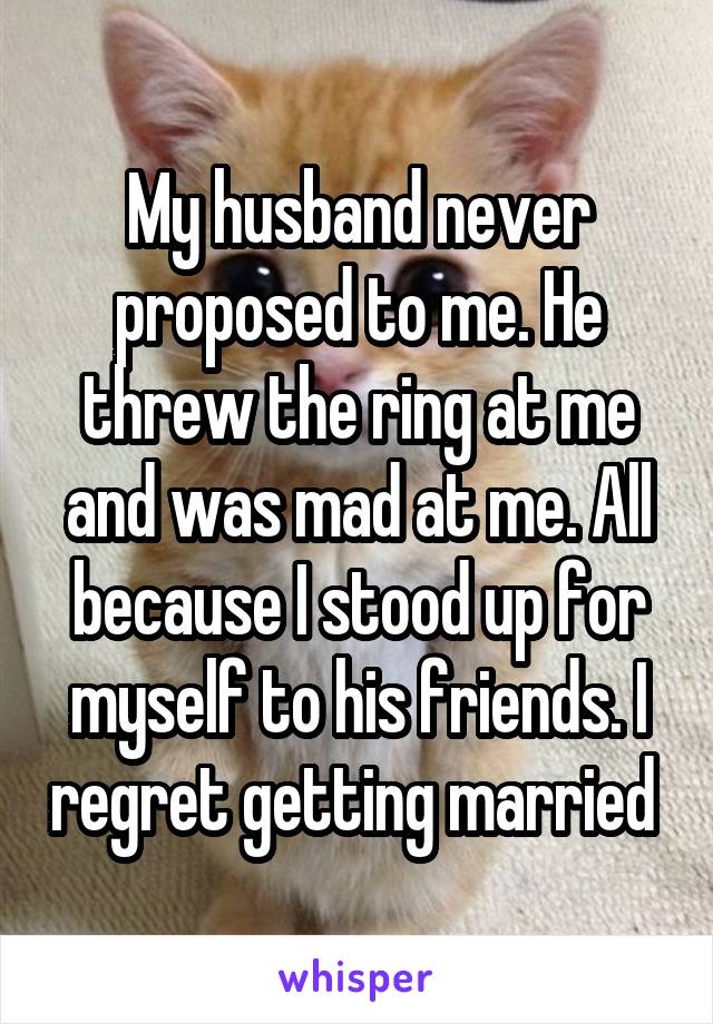 My husband never proposed to me. He threw the ring at me and was mad at me. All because I stood up for myself to his friends. I regret getting married 