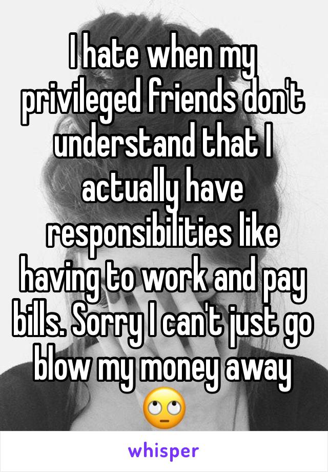 I hate when my privileged friends don't understand that I actually have responsibilities like having to work and pay bills. Sorry I can't just go blow my money away 🙄