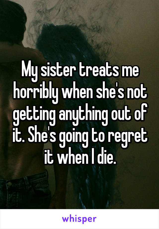 My sister treats me horribly when she's not getting anything out of it. She's going to regret it when I die.