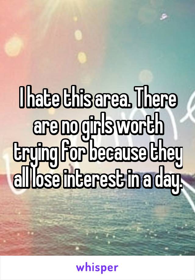 I hate this area. There are no girls worth trying for because they all lose interest in a day.