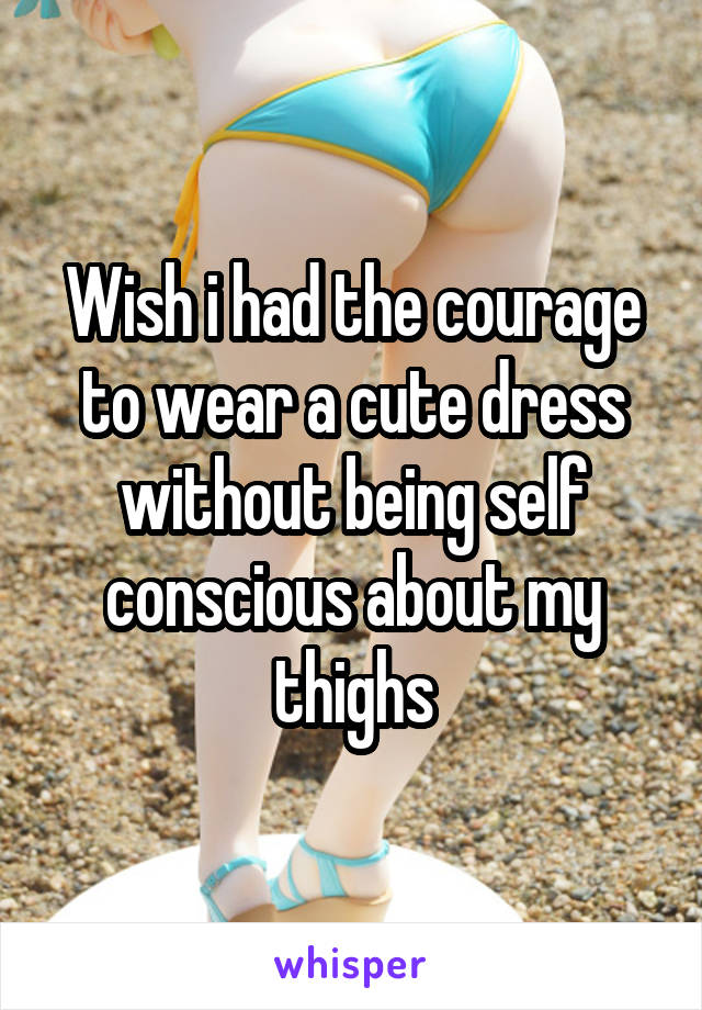 Wish i had the courage to wear a cute dress without being self conscious about my thighs