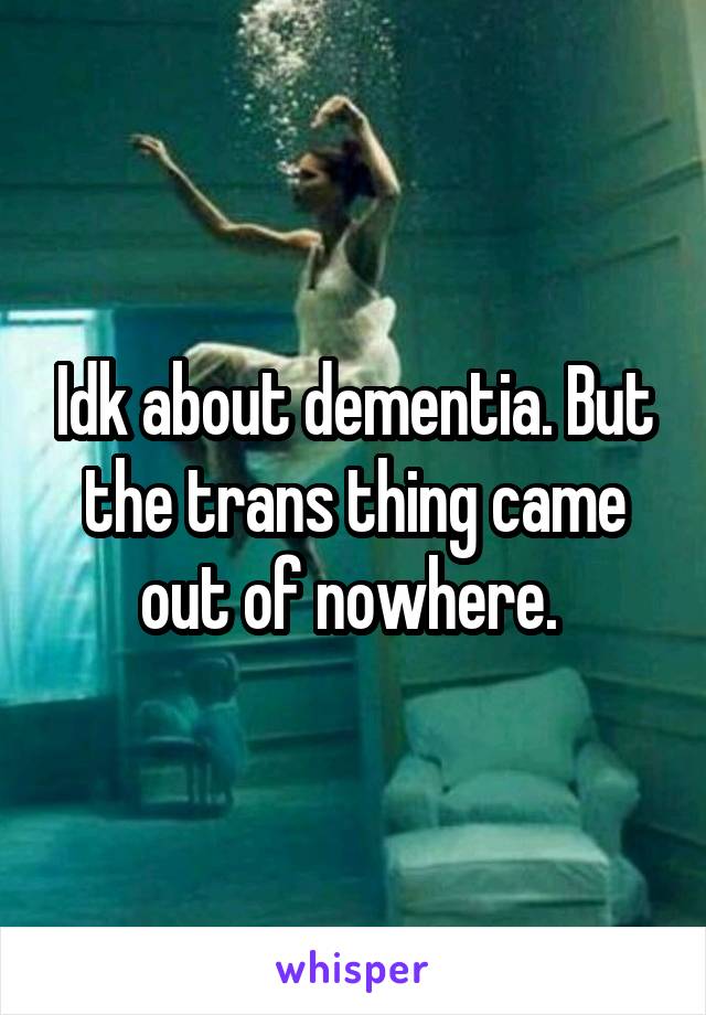 Idk about dementia. But the trans thing came out of nowhere. 