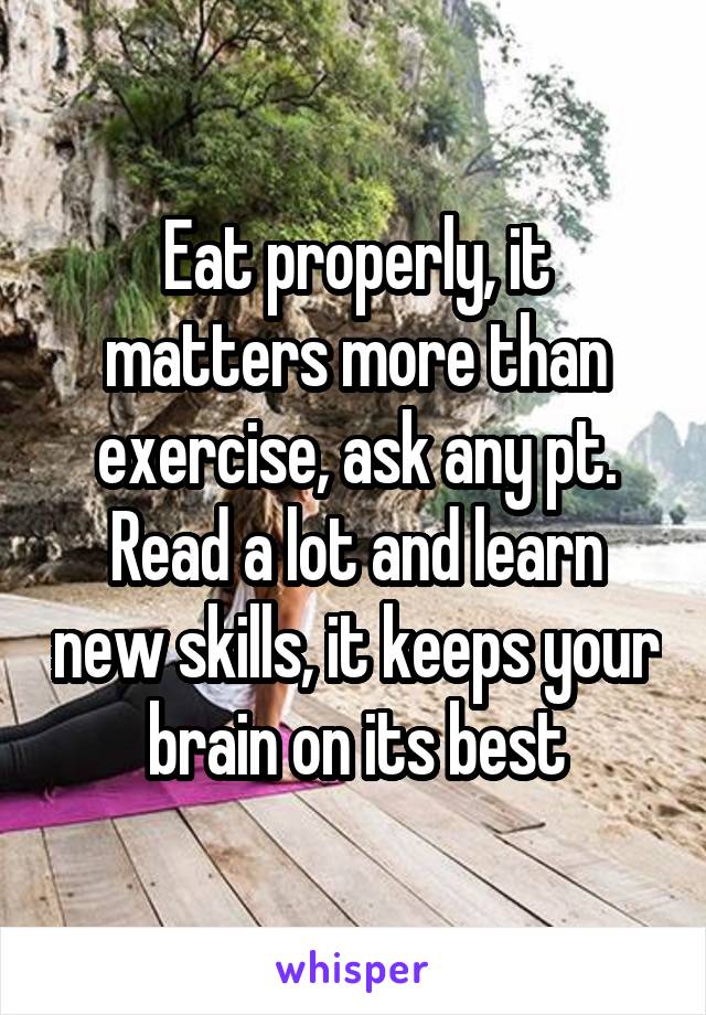Eat properly, it matters more than exercise, ask any pt.
Read a lot and learn new skills, it keeps your brain on its best