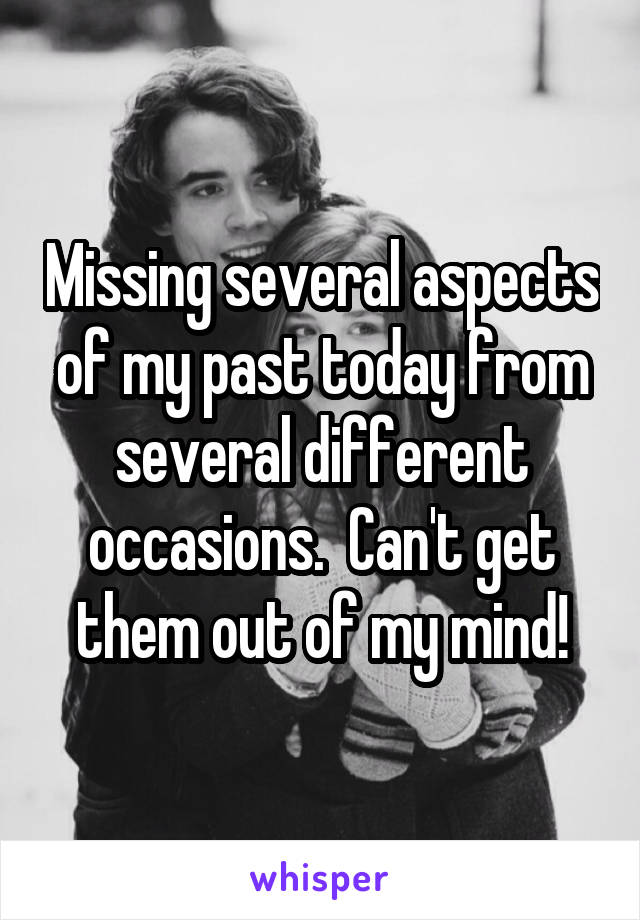 Missing several aspects of my past today from several different occasions.  Can't get them out of my mind!