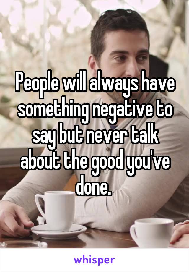 People will always have something negative to say but never talk about the good you've done. 