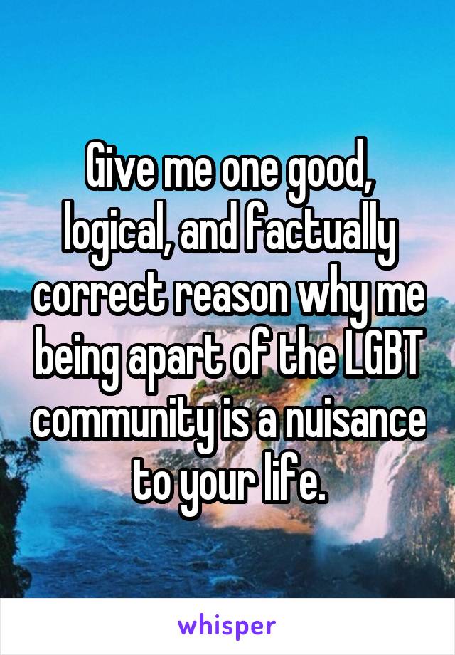 Give me one good, logical, and factually correct reason why me being apart of the LGBT community is a nuisance to your life.