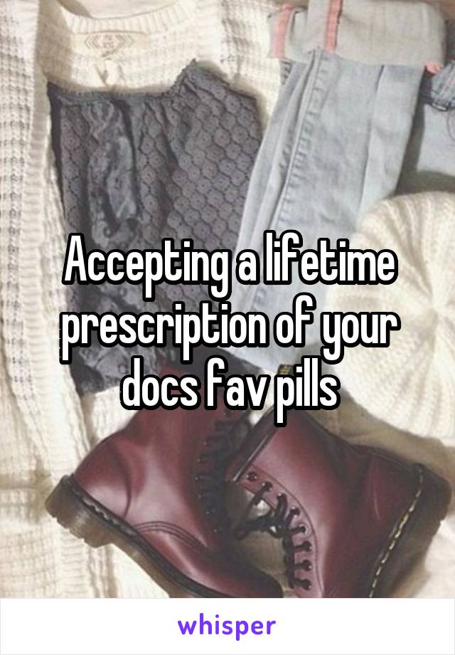 Accepting a lifetime prescription of your docs fav pills