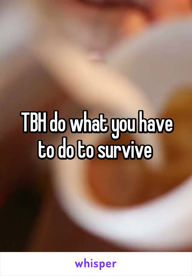TBH do what you have to do to survive 