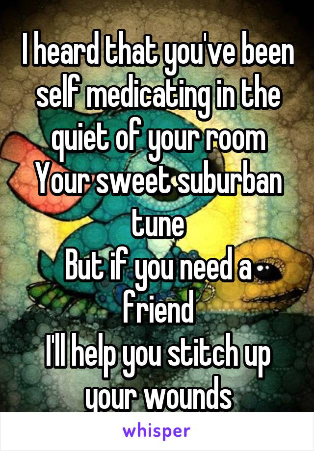 I heard that you've been self medicating in the quiet of your room
Your sweet suburban tune
But if you need a friend
I'll help you stitch up your wounds