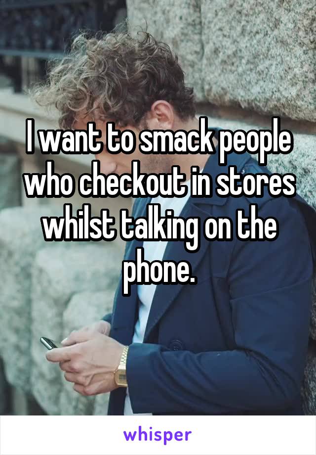 I want to smack people who checkout in stores whilst talking on the phone.
