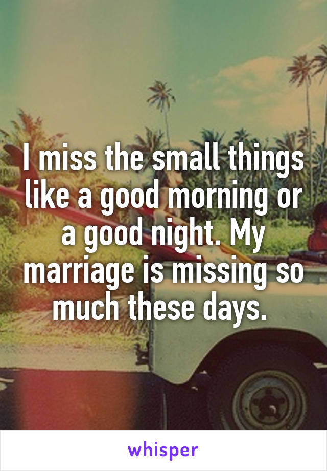 I miss the small things like a good morning or a good night. My marriage is missing so much these days. 